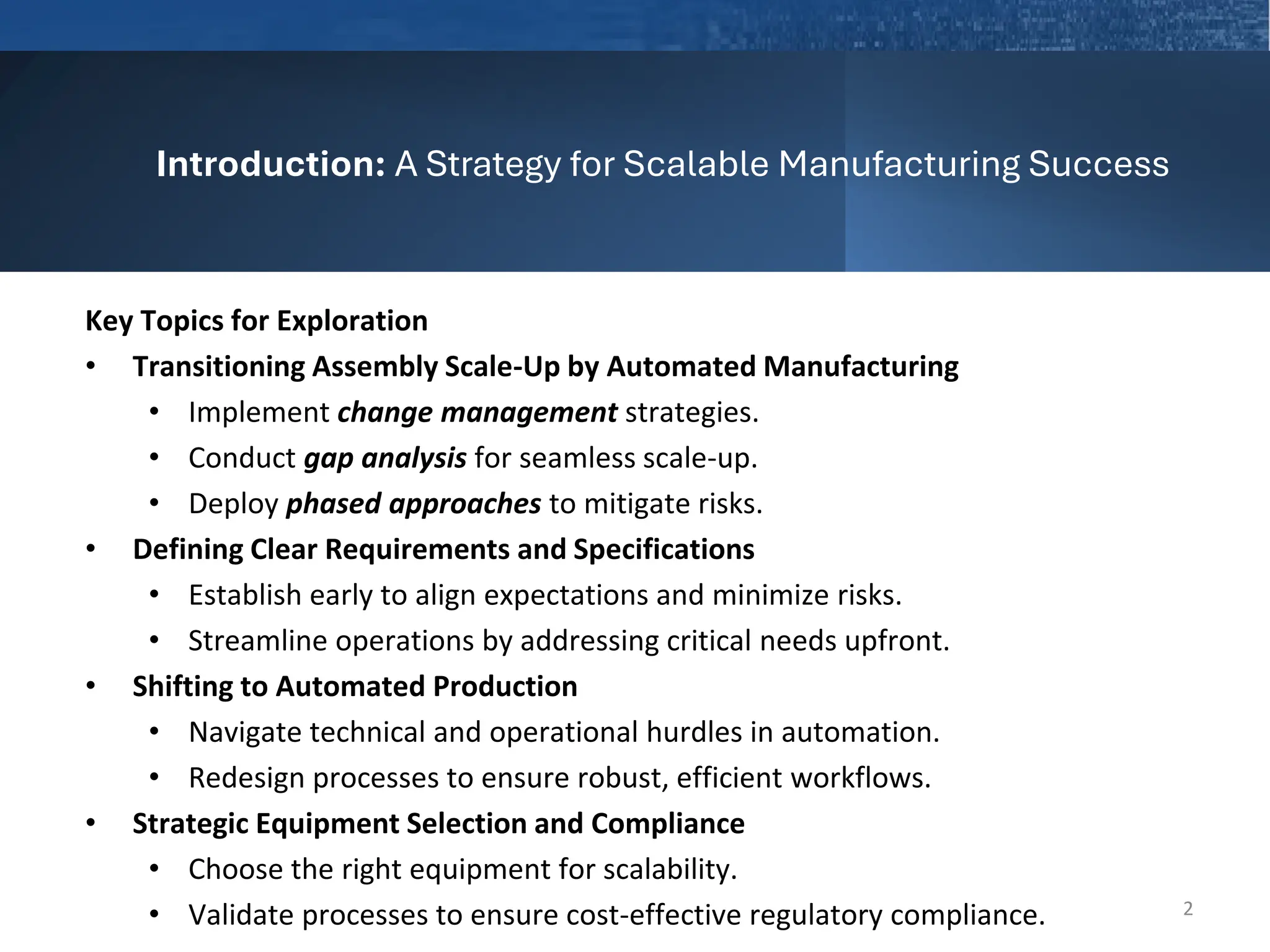 Introduction: A Strategy for Scalable Manufacturing Success
Key Topics for Exploration
• Transitioning Assembly Scale-Up by Automated Manufacturing
• Implement change management strategies.
• Conduct gap analysis for seamless scale-up.
• Deploy phased approaches to mitigate risks.
• Defining Clear Requirements and Specifications
• Establish early to align expectations and minimize risks.
• Streamline operations by addressing critical needs upfront.
• Shifting to Automated Production
• Navigate technical and operational hurdles in automation.
• Redesign processes to ensure robust, efficient workflows.
• Strategic Equipment Selection and Compliance
• Choose the right equipment for scalability.
• Validate processes to ensure cost-effective regulatory compliance. 2
 