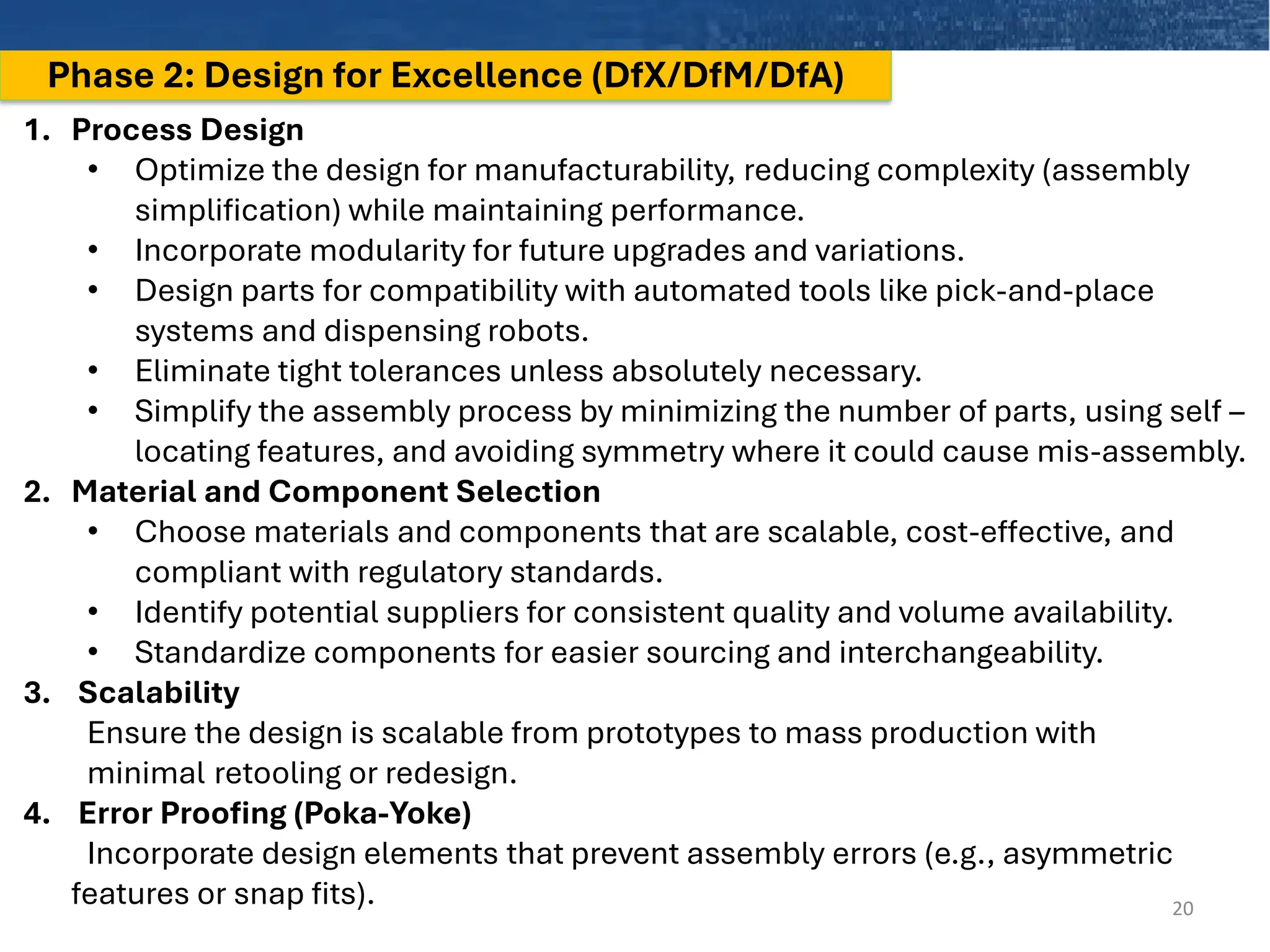 Phase 2: Design for Excellence (DfX/DfM/DfA)
20
1. Process Design
• Optimize the design for manufacturability, reducing complexity (assembly
simplification) while maintaining performance.
• Incorporate modularity for future upgrades and variations.
• Design parts for compatibility with automated tools like pick-and-place
systems and dispensing robots.
• Eliminate tight tolerances unless absolutely necessary.
• Simplify the assembly process by minimizing the number of parts, using self –
locating features, and avoiding symmetry where it could cause mis-assembly.
2. Material and Component Selection
• Choose materials and components that are scalable, cost-effective, and
compliant with regulatory standards.
• Identify potential suppliers for consistent quality and volume availability.
• Standardize components for easier sourcing and interchangeability.
3. Scalability
Ensure the design is scalable from prototypes to mass production with
minimal retooling or redesign.
4. Error Proofing (Poka-Yoke)
Incorporate design elements that prevent assembly errors (e.g., asymmetric
features or snap fits).
 