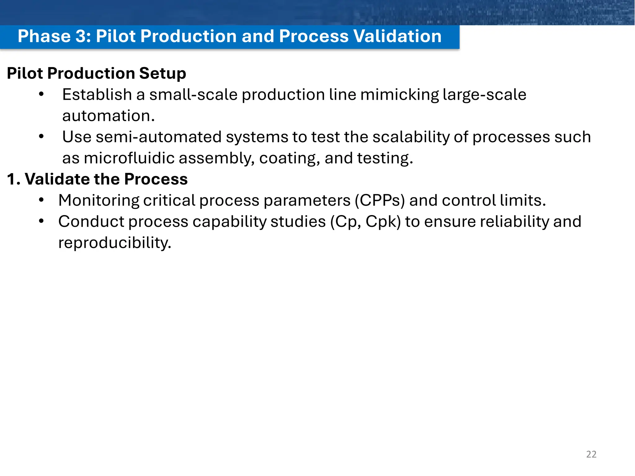 Phase 3: Pilot Production and Process Validation
22
Pilot Production Setup
• Establish a small-scale production line mimicking large-scale
automation.
• Use semi-automated systems to test the scalability of processes such
as microfluidic assembly, coating, and testing.
1. Validate the Process
• Monitoring critical process parameters (CPPs) and control limits.
• Conduct process capability studies (Cp, Cpk) to ensure reliability and
reproducibility.
 