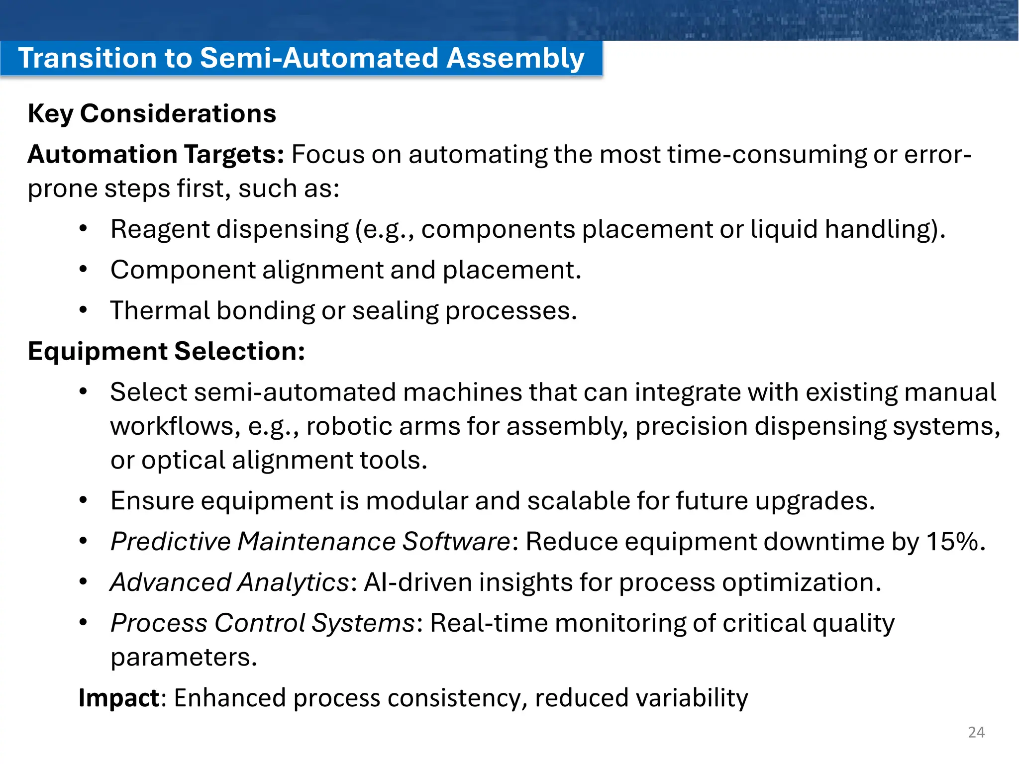 Transition to Semi-Automated Assembly
Key Considerations
Automation Targets: Focus on automating the most time-consuming or error-
prone steps first, such as:
• Reagent dispensing (e.g., components placement or liquid handling).
• Component alignment and placement.
• Thermal bonding or sealing processes.
Equipment Selection:
• Select semi-automated machines that can integrate with existing manual
workflows, e.g., robotic arms for assembly, precision dispensing systems,
or optical alignment tools.
• Ensure equipment is modular and scalable for future upgrades.
• Predictive Maintenance Software: Reduce equipment downtime by 15%.
• Advanced Analytics: AI-driven insights for process optimization.
• Process Control Systems: Real-time monitoring of critical quality
parameters.
Impact: Enhanced process consistency, reduced variability
24
 