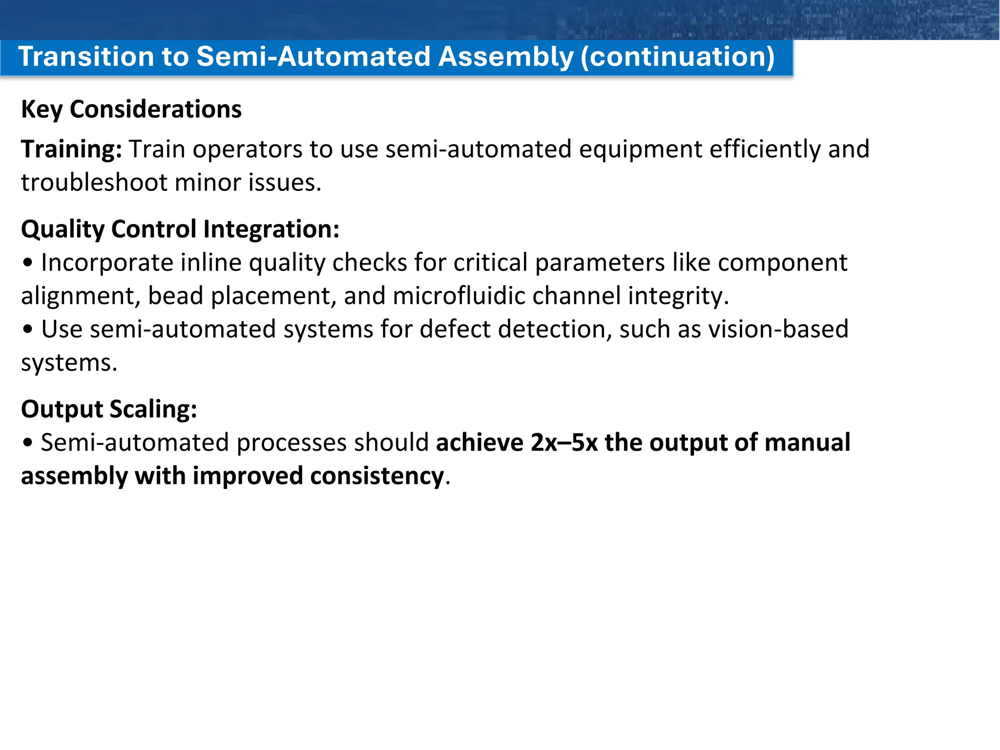 Transition to Semi-Automated Assembly (continuation)
Key Considerations
Training: Train operators to use semi-automated equipment efficiently and
troubleshoot minor issues.
Quality Control Integration:
• Incorporate inline quality checks for critical parameters like component
alignment, bead placement, and microfluidic channel integrity.
• Use semi-automated systems for defect detection, such as vision-based
systems.
Output Scaling:
• Semi-automated processes should achieve 2x–5x the output of manual
assembly with improved consistency.
 