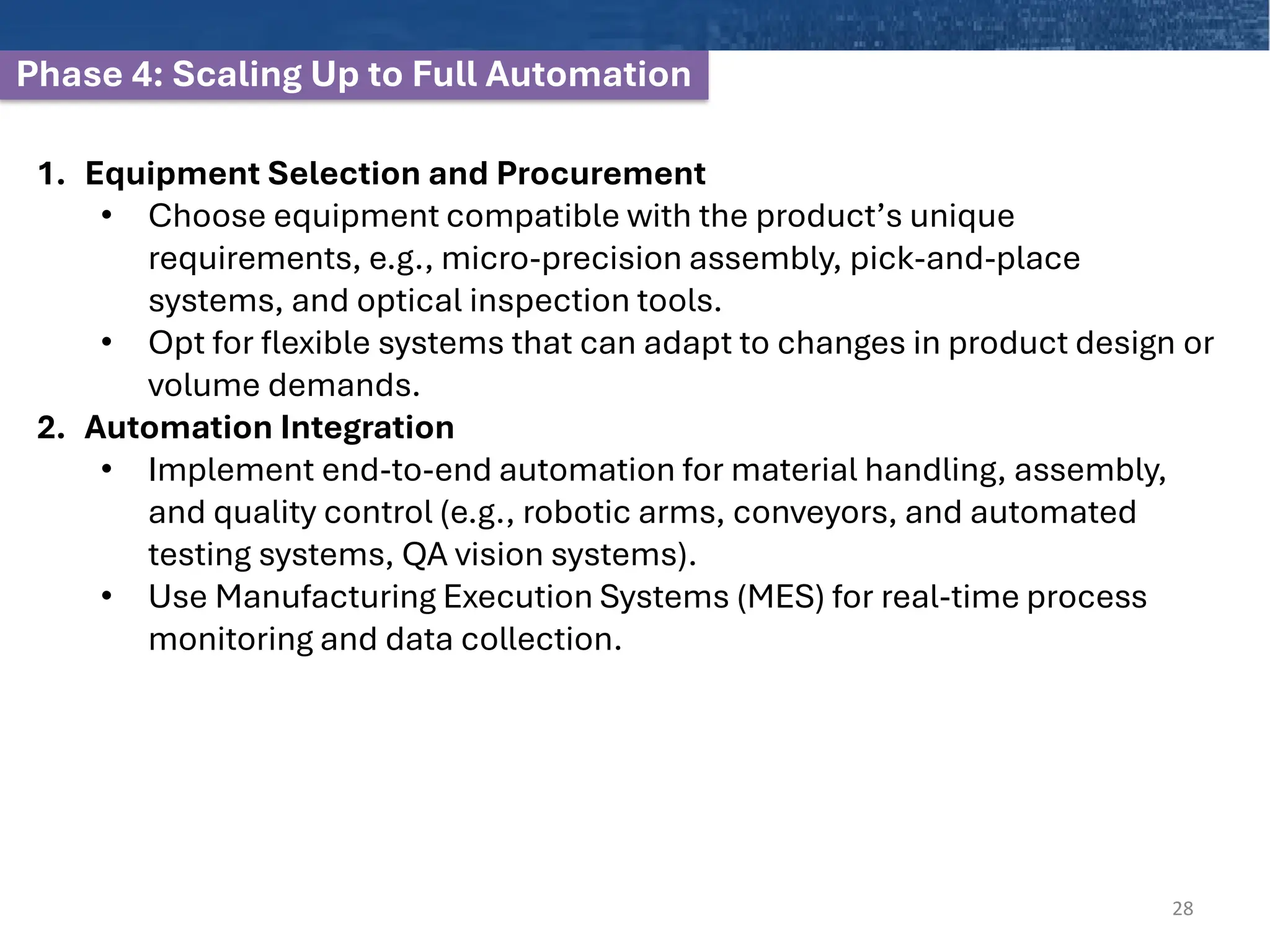 Phase 4: Scaling Up to Full Automation
28
1. Equipment Selection and Procurement
• Choose equipment compatible with the product’s unique
requirements, e.g., micro-precision assembly, pick-and-place
systems, and optical inspection tools.
• Opt for flexible systems that can adapt to changes in product design or
volume demands.
2. Automation Integration
• Implement end-to-end automation for material handling, assembly,
and quality control (e.g., robotic arms, conveyors, and automated
testing systems, QA vision systems).
• Use Manufacturing Execution Systems (MES) for real-time process
monitoring and data collection.
 