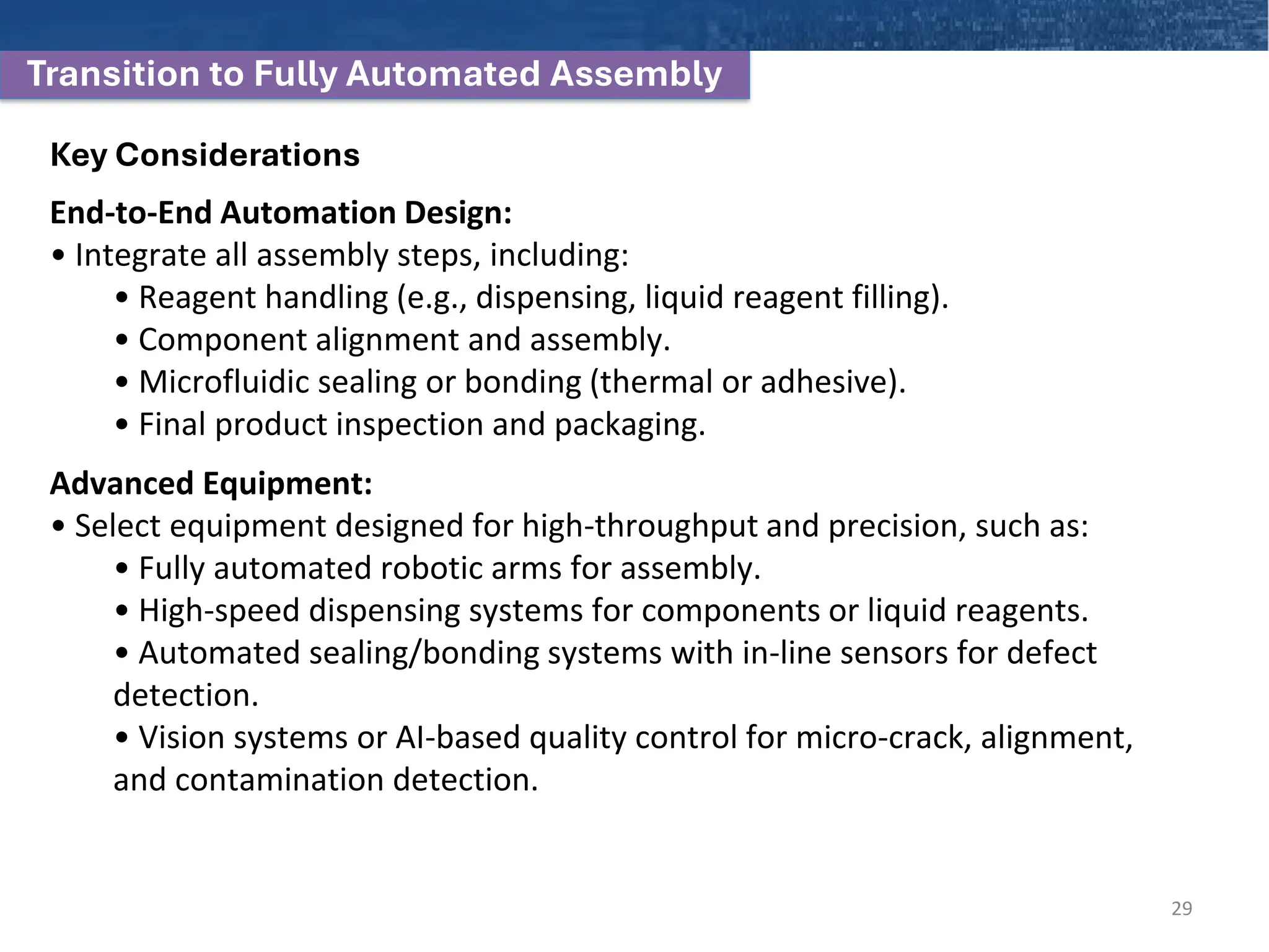 Transition to Fully Automated Assembly
Key Considerations
End-to-End Automation Design:
• Integrate all assembly steps, including:
• Reagent handling (e.g., dispensing, liquid reagent filling).
• Component alignment and assembly.
• Microfluidic sealing or bonding (thermal or adhesive).
• Final product inspection and packaging.
Advanced Equipment:
• Select equipment designed for high-throughput and precision, such as:
• Fully automated robotic arms for assembly.
• High-speed dispensing systems for components or liquid reagents.
• Automated sealing/bonding systems with in-line sensors for defect
detection.
• Vision systems or AI-based quality control for micro-crack, alignment,
and contamination detection.
29
 