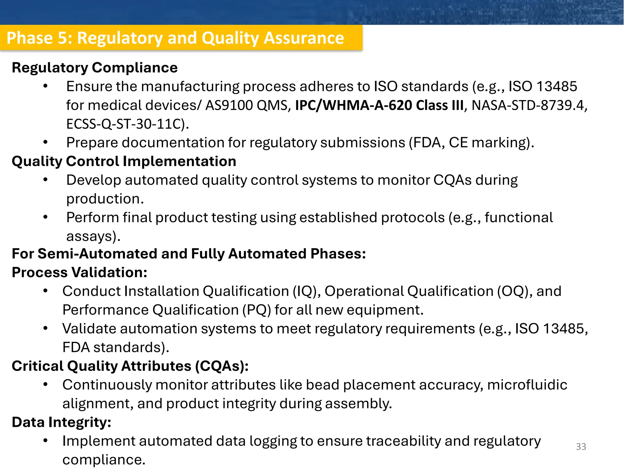 Phase 5: Regulatory and Quality Assurance
33
Regulatory Compliance
• Ensure the manufacturing process adheres to ISO standards (e.g., ISO 13485
for medical devices/ AS9100 QMS, IPC/WHMA-A-620 Class III, NASA-STD-8739.4,
ECSS-Q-ST-30-11C).
• Prepare documentation for regulatory submissions (FDA, CE marking).
Quality Control Implementation
• Develop automated quality control systems to monitor CQAs during
production.
• Perform final product testing using established protocols (e.g., functional
assays).
For Semi-Automated and Fully Automated Phases:
Process Validation:
• Conduct Installation Qualification (IQ), Operational Qualification (OQ), and
Performance Qualification (PQ) for all new equipment.
• Validate automation systems to meet regulatory requirements (e.g., ISO 13485,
FDA standards).
Critical Quality Attributes (CQAs):
• Continuously monitor attributes like bead placement accuracy, microfluidic
alignment, and product integrity during assembly.
Data Integrity:
• Implement automated data logging to ensure traceability and regulatory
compliance.
 