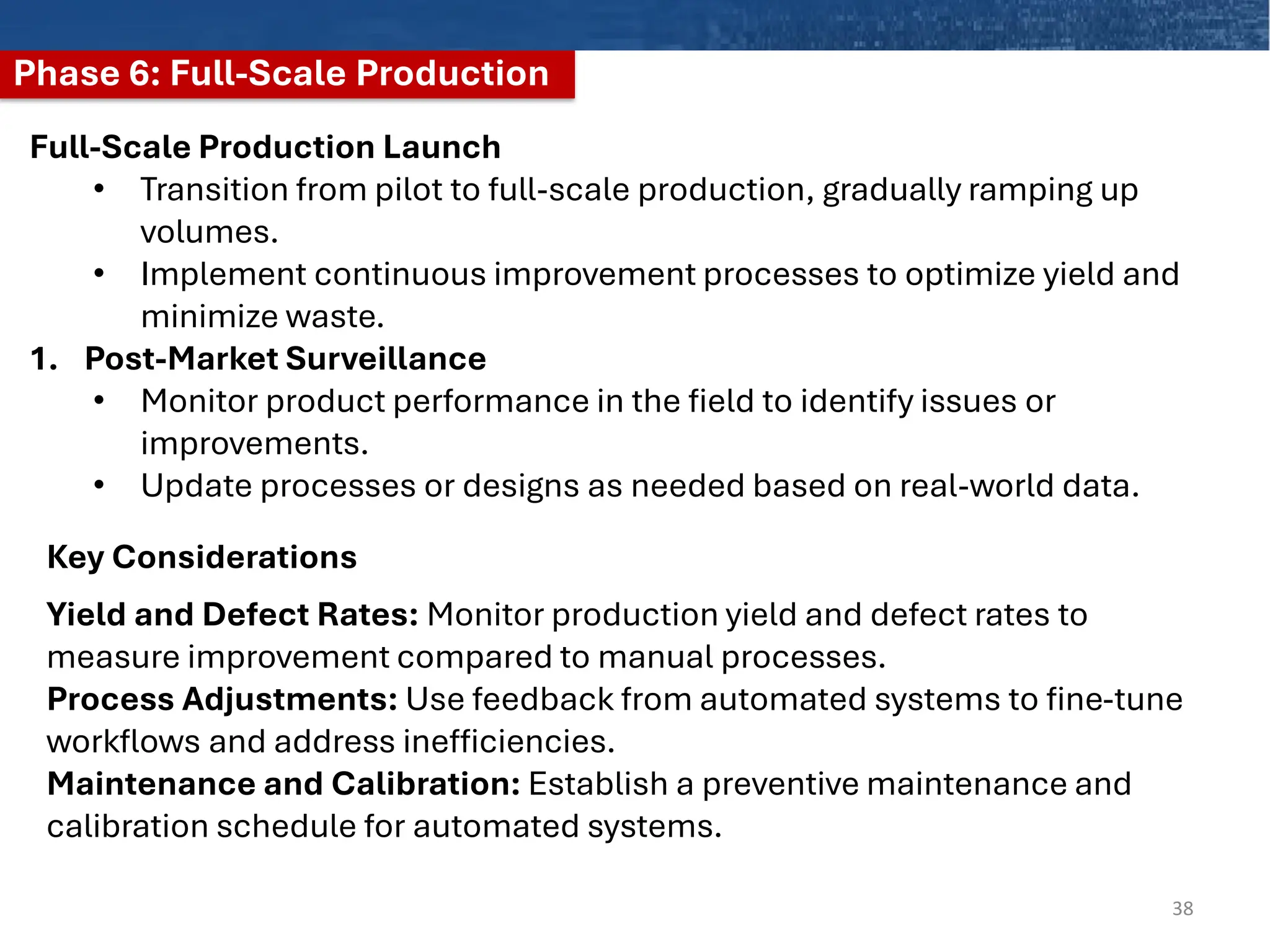 Phase 6: Full-Scale Production
38
Full-Scale Production Launch
• Transition from pilot to full-scale production, gradually ramping up
volumes.
• Implement continuous improvement processes to optimize yield and
minimize waste.
1. Post-Market Surveillance
• Monitor product performance in the field to identify issues or
improvements.
• Update processes or designs as needed based on real-world data.
Yield and Defect Rates: Monitor production yield and defect rates to
measure improvement compared to manual processes.
Process Adjustments: Use feedback from automated systems to fine-tune
workflows and address inefficiencies.
Maintenance and Calibration: Establish a preventive maintenance and
calibration schedule for automated systems.
Key Considerations
 