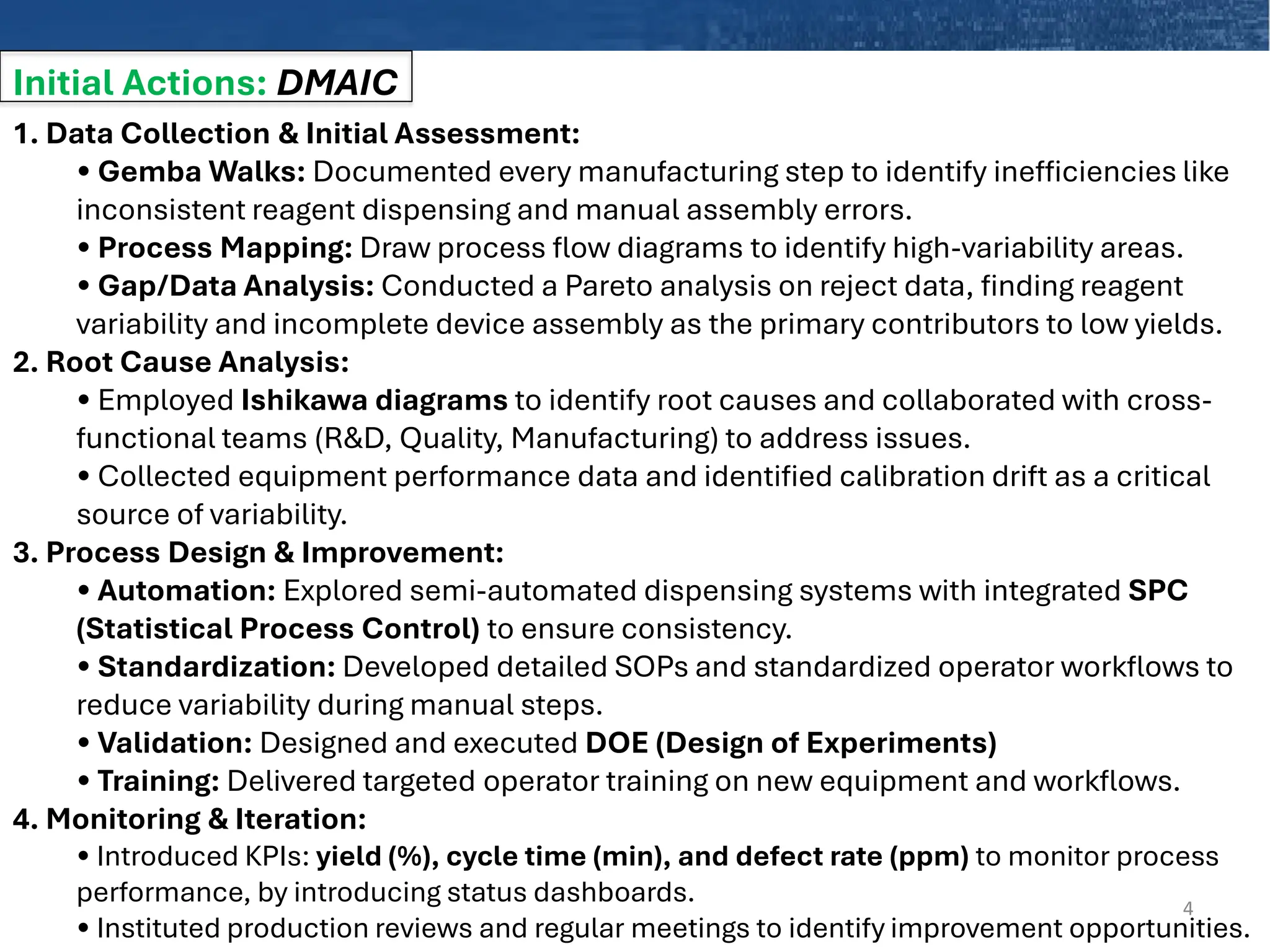 Initial Actions: DMAIC
4
1. Data Collection & Initial Assessment:
• Gemba Walks: Documented every manufacturing step to identify inefficiencies like
inconsistent reagent dispensing and manual assembly errors.
• Process Mapping: Draw process flow diagrams to identify high-variability areas.
• Gap/Data Analysis: Conducted a Pareto analysis on reject data, finding reagent
variability and incomplete device assembly as the primary contributors to low yields.
2. Root Cause Analysis:
• Employed Ishikawa diagrams to identify root causes and collaborated with cross-
functional teams (R&D, Quality, Manufacturing) to address issues.
• Collected equipment performance data and identified calibration drift as a critical
source of variability.
3. Process Design & Improvement:
• Automation: Explored semi-automated dispensing systems with integrated SPC
(Statistical Process Control) to ensure consistency.
• Standardization: Developed detailed SOPs and standardized operator workflows to
reduce variability during manual steps.
• Validation: Designed and executed DOE (Design of Experiments)
• Training: Delivered targeted operator training on new equipment and workflows.
4. Monitoring & Iteration:
• Introduced KPIs: yield (%), cycle time (min), and defect rate (ppm) to monitor process
performance, by introducing status dashboards.
• Instituted production reviews and regular meetings to identify improvement opportunities.
 