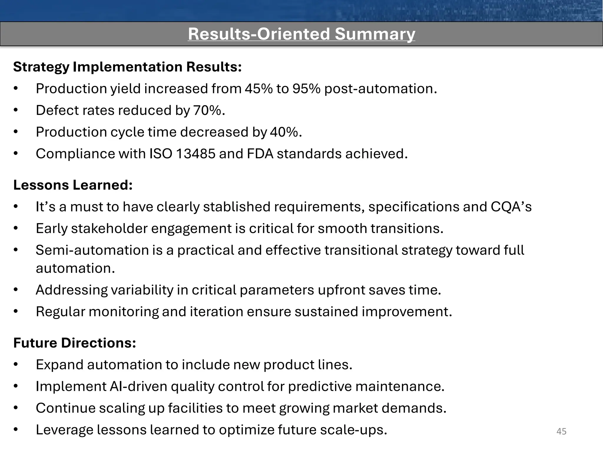 Strategy Implementation Results:
• Production yield increased from 45% to 95% post-automation.
• Defect rates reduced by 70%.
• Production cycle time decreased by 40%.
• Compliance with ISO 13485 and FDA standards achieved.
Lessons Learned:
• It’s a must to have clearly stablished requirements, specifications and CQA’s
• Early stakeholder engagement is critical for smooth transitions.
• Semi-automation is a practical and effective transitional strategy toward full
automation.
• Addressing variability in critical parameters upfront saves time.
• Regular monitoring and iteration ensure sustained improvement.
Future Directions:
• Expand automation to include new product lines.
• Implement AI-driven quality control for predictive maintenance.
• Continue scaling up facilities to meet growing market demands.
• Leverage lessons learned to optimize future scale-ups. 45
Results-Oriented Summary
 