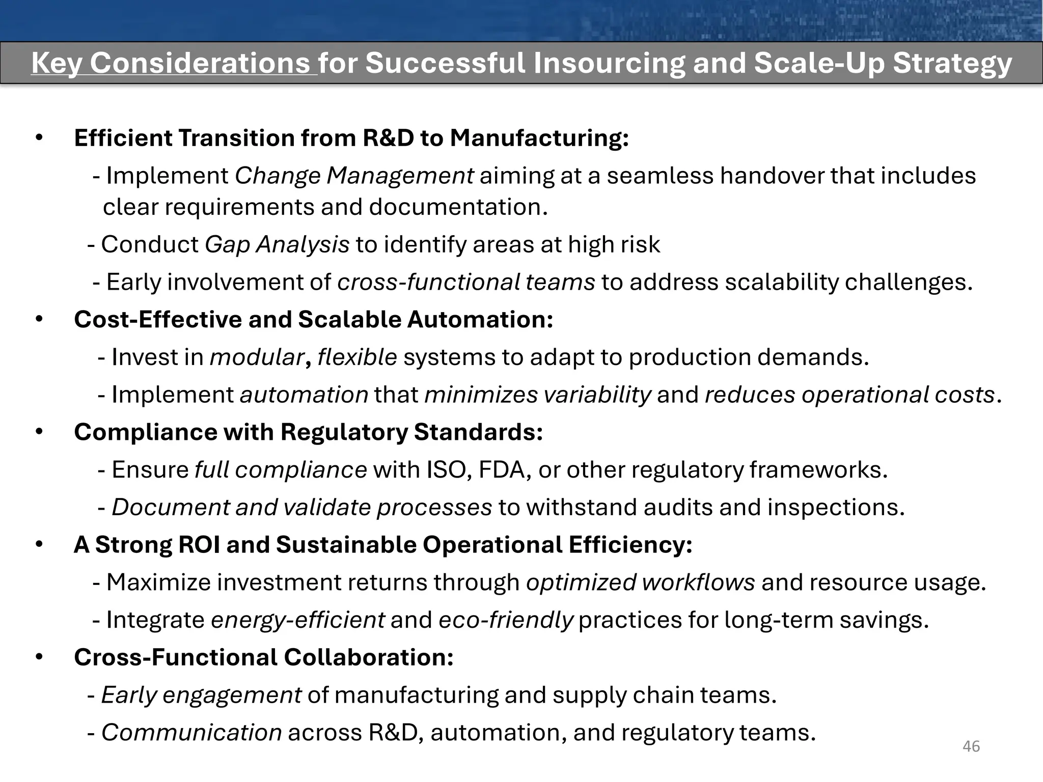• Efficient Transition from R&D to Manufacturing:
- Implement Change Management aiming at a seamless handover that includes
clear requirements and documentation.
- Conduct Gap Analysis to identify areas at high risk
- Early involvement of cross-functional teams to address scalability challenges.
• Cost-Effective and Scalable Automation:
- Invest in modular, flexible systems to adapt to production demands.
- Implement automation that minimizes variability and reduces operational costs.
• Compliance with Regulatory Standards:
- Ensure full compliance with ISO, FDA, or other regulatory frameworks.
- Document and validate processes to withstand audits and inspections.
• A Strong ROI and Sustainable Operational Efficiency:
- Maximize investment returns through optimized workflows and resource usage.
- Integrate energy-efficient and eco-friendly practices for long-term savings.
• Cross-Functional Collaboration:
- Early engagement of manufacturing and supply chain teams.
- Communication across R&D, automation, and regulatory teams. 46
Key Considerations for Successful Insourcing and Scale-Up Strategy
 