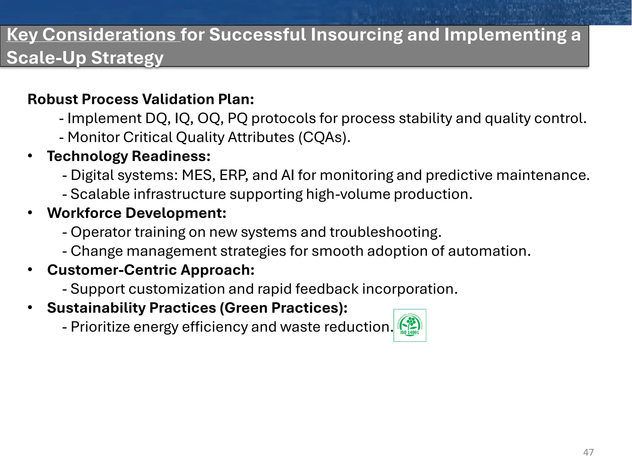 47
Robust Process Validation Plan:
- Implement DQ, IQ, OQ, PQ protocols for process stability and quality control.
- Monitor Critical Quality Attributes (CQAs).
• Technology Readiness:
- Digital systems: MES, ERP, and AI for monitoring and predictive maintenance.
- Scalable infrastructure supporting high-volume production.
• Workforce Development:
- Operator training on new systems and troubleshooting.
- Change management strategies for smooth adoption of automation.
• Customer-Centric Approach:
- Support customization and rapid feedback incorporation.
• Sustainability Practices (Green Practices):
- Prioritize energy efficiency and waste reduction.
Key Considerations for Successful Insourcing and Implementing a
Scale-Up Strategy
 