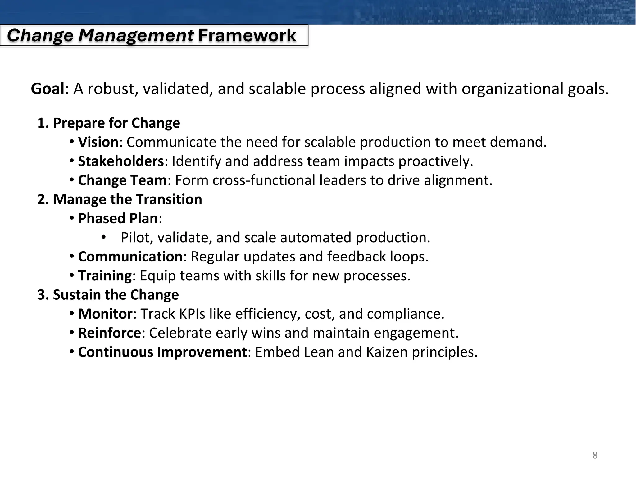 8
Change Management Framework
Goal: A robust, validated, and scalable process aligned with organizational goals.
1. Prepare for Change
• Vision: Communicate the need for scalable production to meet demand.
• Stakeholders: Identify and address team impacts proactively.
• Change Team: Form cross-functional leaders to drive alignment.
2. Manage the Transition
• Phased Plan:
• Pilot, validate, and scale automated production.
• Communication: Regular updates and feedback loops.
• Training: Equip teams with skills for new processes.
3. Sustain the Change
• Monitor: Track KPIs like efficiency, cost, and compliance.
• Reinforce: Celebrate early wins and maintain engagement.
• Continuous Improvement: Embed Lean and Kaizen principles.
 