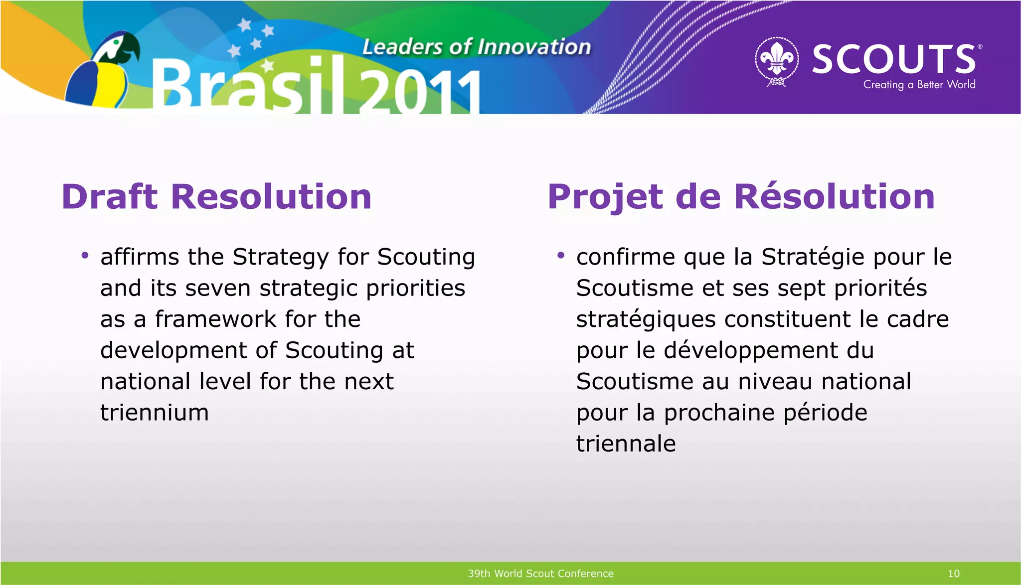 Draft Resolution                                     Projet de Résolution
 •  affirms the Strategy for Scouting                  •  confirme que la Stratégie pour le
  and its seven strategic priorities                      Scoutisme et ses sept priorités
  as a framework for the                                  stratégiques constituent le cadre
  development of Scouting at                              pour le développement du
  national level for the next                             Scoutisme au niveau national
  triennium                                               pour la prochaine période
                                                          triennale




                                       39th World Scout Conference                        10
 