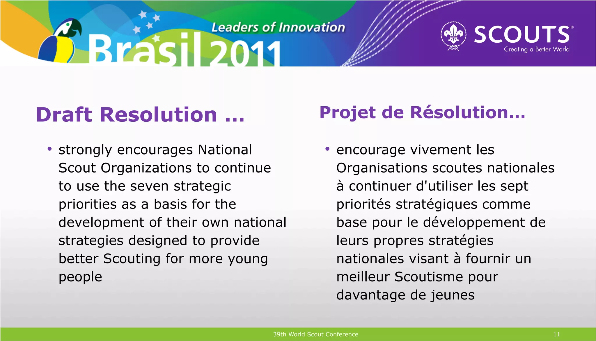 Draft Resolution …                              Projet de Résolution…

•  strongly encourages National                   •  encourage vivement les
 Scout Organizations to continue                     Organisations scoutes nationales
 to use the seven strategic                          à continuer d'utiliser les sept
 priorities as a basis for the                       priorités stratégiques comme
 development of their own national                   base pour le développement de
 strategies designed to provide                      leurs propres stratégies
 better Scouting for more young                      nationales visant à fournir un
 people                                              meilleur Scoutisme pour
                                                     davantage de jeunes

                                  39th World Scout Conference                       11
 