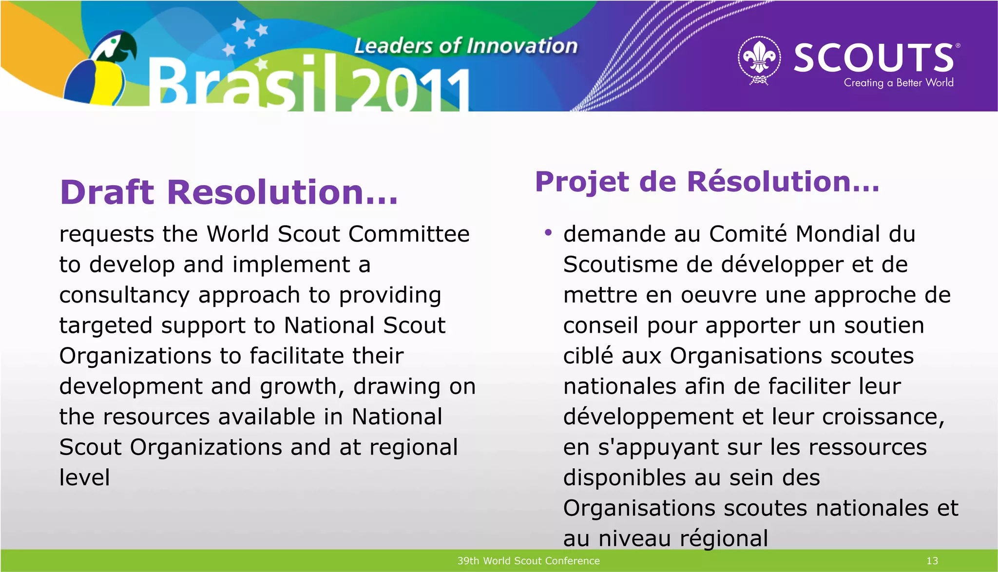 Draft Resolution…                              Projet de Résolution…
requests the World Scout Committee               •  demande au Comité Mondial du
to develop and implement a                          Scoutisme de développer et de
consultancy approach to providing                   mettre en oeuvre une approche de
targeted support to National Scout                  conseil pour apporter un soutien
Organizations to facilitate their                   ciblé aux Organisations scoutes
development and growth, drawing on                  nationales afin de faciliter leur
the resources available in National                 développement et leur croissance,
Scout Organizations and at regional                 en s'appuyant sur les ressources
level                                               disponibles au sein des
                                                    Organisations scoutes nationales et
                                                    au niveau régional
                                 39th World Scout Conference                        13
 