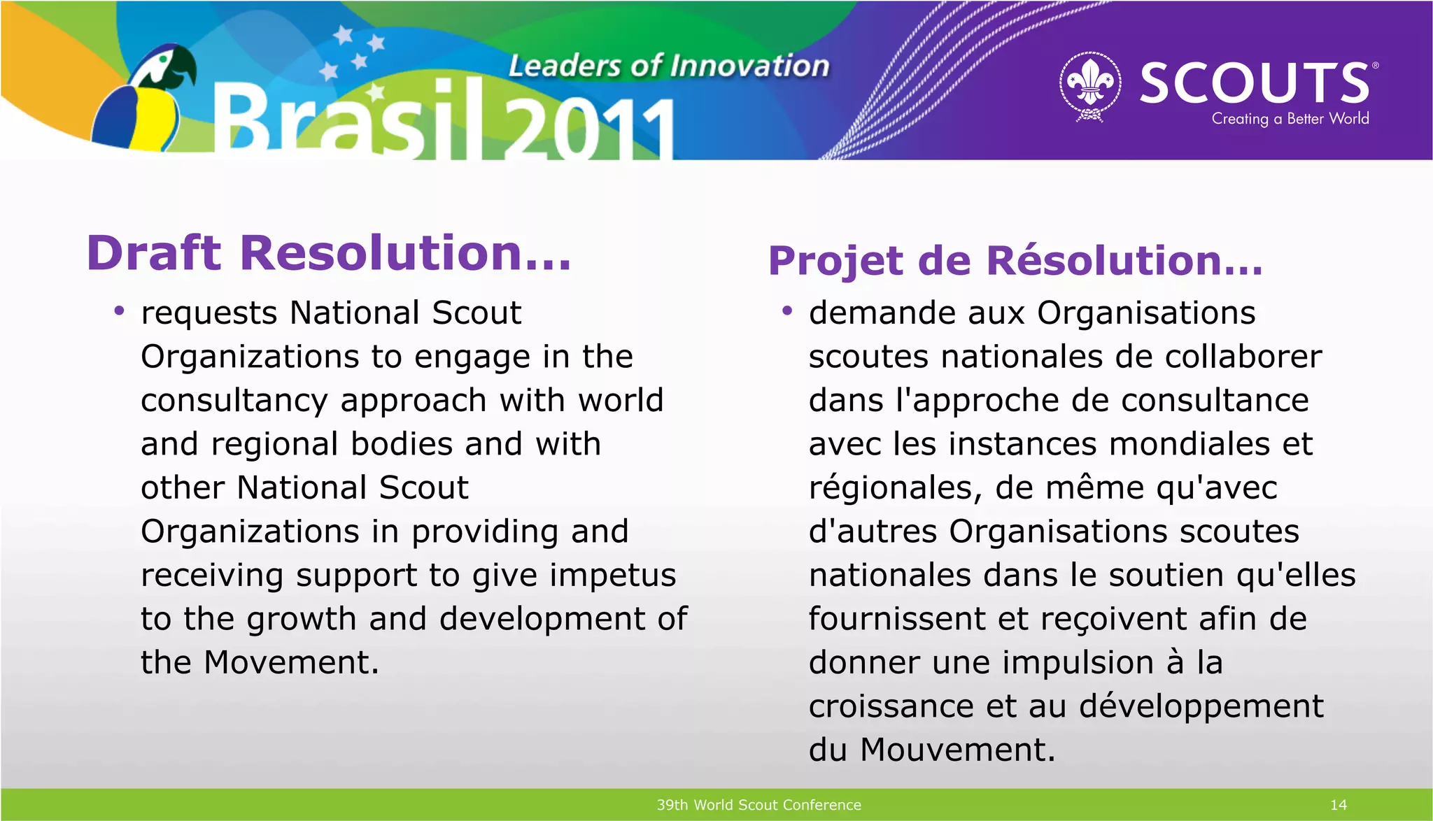 Draft Resolution…                             Projet de Résolution…
•  requests National Scout                    •  demande aux Organisations
 Organizations to engage in the                    scoutes nationales de collaborer
 consultancy approach with world                   dans l'approche de consultance
 and regional bodies and with                      avec les instances mondiales et
 other National Scout                              régionales, de même qu'avec
 Organizations in providing and                    d'autres Organisations scoutes
 receiving support to give impetus                 nationales dans le soutien qu'elles
 to the growth and development of                  fournissent et reçoivent afin de
 the Movement.                                     donner une impulsion à la
                                                   croissance et au développement
                                                   du Mouvement.
                                39th World Scout Conference                         14
 