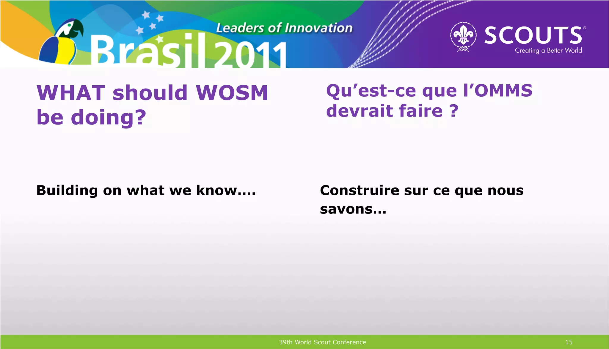 WHAT should WOSM                           Qu’est-ce que l’OMMS
be doing?                                  devrait faire ?



Building on what we know….               Construire sur ce que nous
                                         savons…




                             39th World Scout Conference              15
 