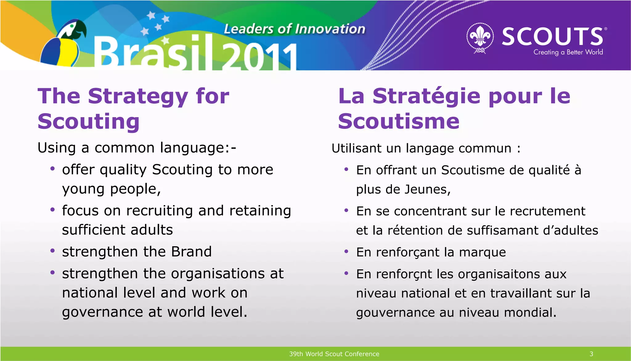 The Strategy for                                    La Stratégie pour le
Scouting                                            Scoutisme
Using a common language:-                         Utilisant un langage commun :
 •  offer quality Scouting to more                    •  En offrant un Scoutisme de qualité à
   young people,                                         plus de Jeunes,
 •  focus on recruiting and retaining                 •  En se concentrant sur le recrutement
   sufficient adults                                     et la rétention de suffisamant d’adultes
 •  strengthen the Brand                              •  En renforçant la marque
 •  strengthen the organisations at                   •  En renforçnt les organisaitons aux
   national level and work on                            niveau national et en travaillant sur la
   governance at world level.                            gouvernance au niveau mondial.


                                      39th World Scout Conference                               3
 
