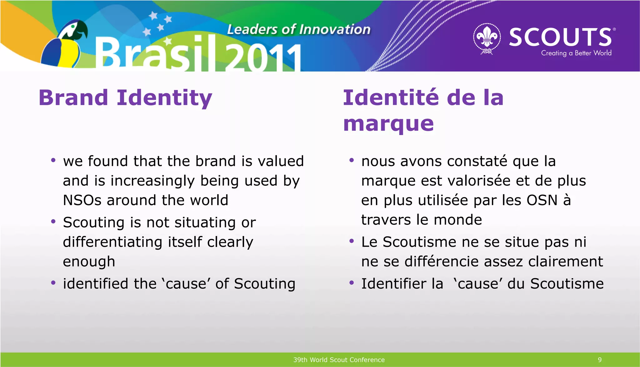 Brand Identity                                    Identité de la
                                                  marque
•  we found that the brand is valued                •  nous avons constaté que la
 and is increasingly being used by                     marque est valorisée et de plus
 NSOs around the world                                 en plus utilisée par les OSN à
•  Scouting is not situating or                        travers le monde
 differentiating itself clearly                     •  Le Scoutisme ne se situe pas ni
 enough                                                ne se différencie assez clairement
•  identified the ‘cause’ of Scouting               •  Identifier la ‘cause’ du Scoutisme



                                    39th World Scout Conference                          9
 