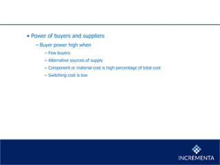 • Power of buyers and suppliers
− Buyer power high when
− Few buyers
− Alternative sources of supply
− Component or material cost is high percentage of total cost
− Switching cost is low
 