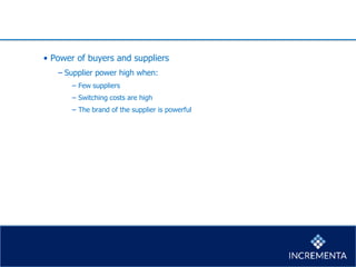 • Power of buyers and suppliers
− Supplier power high when:
− Few suppliers
− Switching costs are high
− The brand of the supplier is powerful
 