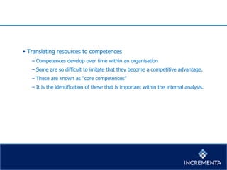 • Translating resources to competences
− Competences develop over time within an organisation
− Some are so difficult to imitate that they become a competitive advantage.
− These are known as “core competences”
− It is the identification of these that is important within the internal analysis.
 