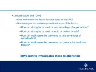 • Derived SWOT and TOWS
− Once we have the five factors for each aspect of the SWOT
− Now investigate the relationships and implications of the factors.
−How can strengths be used to take advantage of opportunities?
−How can strengths be used to avoid or defuse threats?
−How can weaknesses be overcome to take advantage of
opportunities?
−How can weaknesses be overcome to counteract or minimise
threats?
TOWS matrix investigates these relationships
 