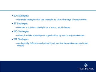 • SO Strategies:
− Generate strategies that use strengths to take advantage of opportunities
• ST Strategies
− consider a business’ strengths as a way to avoid threats
• WO Strategies
− Attempt to take advantage of opportunities by overcoming weaknesses
• WT Strategies
− Are basically defensive and primarily act to minimise weaknesses and avoid
threats
 
