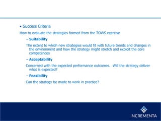 • Success Criteria
How to evaluate the strategies formed from the TOWS exercise
− Suitability
The extent to which new strategies would fit with future trends and changes in
the environment and how the strategy might stretch and exploit the core
competences
− Acceptability
Concerned with the expected performance outcomes. Will the strategy deliver
what is expected?
− Feasibility
Can the strategy be made to work in practice?
 