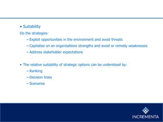 • Suitability
Do the strategies:
− Exploit opportunities in the environment and avoid threats
− Capitalise on an organisations strengths and avoid or remedy weaknesses
− Address stakeholder expectations
• The relative suitability of strategic options can be understood by:
− Ranking
− Decision trees
− Scenarios
 