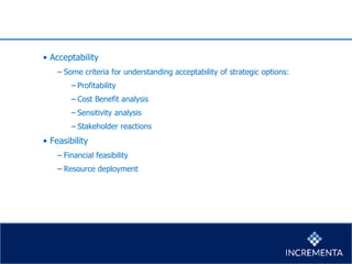 • Acceptability
− Some criteria for understanding acceptability of strategic options:
−Profitability
−Cost Benefit analysis
−Sensitivity analysis
−Stakeholder reactions
• Feasibility
− Financial feasibility
− Resource deployment
 
