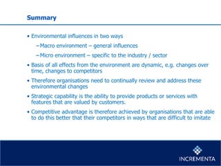 Summary
• Environmental influences in two ways
−Macro environment – general influences
−Micro environment – specific to the industry / sector
• Basis of all effects from the environment are dynamic, e.g. changes over
time, changes to competitors
• Therefore organisations need to continually review and address these
environmental changes
• Strategic capability is the ability to provide products or services with
features that are valued by customers.
• Competitive advantage is therefore achieved by organisations that are able
to do this better that their competitors in ways that are difficult to imitate
 