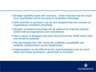 • Strategic capability starts with resources. Some resources may be unique
to an organisation and be the basis of competitive advantage.
• Some activities or processes may be core competencies that underpin an
organisations competitive advantage
• Strategic competitive advantage can be obtained by matching external
factors with an organisations core competences.
• Once a series of strategies have been derived from the TOWS matrix each
one should be assessed.
• The one strategy that “fits” across the suitability, acceptability and
feasibility measurements can be implemented
• Implementation can be difficult but for small businesses it can be much
easier than larger businesses – speed boat vs oil tanker!
 
