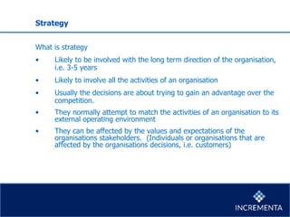 Strategy
What is strategy
• Likely to be involved with the long term direction of the organisation,
i.e. 3-5 years
• Likely to involve all the activities of an organisation
• Usually the decisions are about trying to gain an advantage over the
competition.
• They normally attempt to match the activities of an organisation to its
external operating environment
• They can be affected by the values and expectations of the
organisations stakeholders. (Individuals or organisations that are
affected by the organisations decisions, i.e. customers)
 