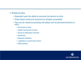 • Threat of entry
− Dependent upon the ability to overcome the barriers to entry
− These factors need to be overcome to compete successfully
− They can be viewed as providing only delays and not permanent barriers to
entry
− Economies of scale
− Capital requirement of entry
− Access to distribution channels
− Experience
− Expected retaliation
− Legislation or government action
− Differentiation
 