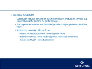 • Threat of substitutes
− Substitution reduces demand for a particular class of products or services, e.g.
email reducing the demand for postal services
− This depends on whether the substitute provides a higher perceived benefit or
value
− Substitution may take different forms
− Product for product substitution – email vs postal service
− Substitution of need – more reliable appliances require less maintenance
− Generic substitution – indirect competition
 