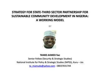 STRATEGY FOR STATE-THIRD SECTOR PARTNERSHIP FOR
SUSTAINABLE COMMUNITY DEVELOPMENT IN NIGERIA:
A WORKING MODEL
BY
TANKO AHMED fwc
Senior Fellow (Security & Strategic Studies)
National Institute for Policy & Strategic Studies (NIPSS), Kuru – Jos
ta_mamuda@yahoo.com - 08037031744
 