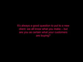 It’s always a good question to put to a new
  client: we all know what you make – but
   are you as certain what your customers
                  are buying?
 