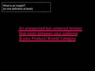What is an insight?
(or one definition at least)




               An unexpected but universal tension
               that exists between your audience
               & your Product/ Brand/ Category
 
