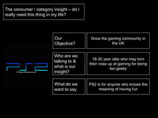 The consumer / category insight – do I
really need this thing in my life?




                         Our              Grow the gaming community in
                         Objective?                  the UK


                         Who are we
                                           18-30 year olds who may turn
                         talking to &
                                         their nose up at gaming for being
                         what is our                 too geeky
                         insight?

                         What do we      PS2 is for anyone who knows the
                         want to say          meaning of having fun
 