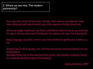 2. Where we are now: The modern
partnership?



  Ever since the arrival of television, brands, their owners and advisors have
  been obsessed with what brands say at the expense of what brands do.

  When we judge a politician, we listen carefully to what he has to say and how
  he says it. But we also note his behavior, his actions, his eyes, his movements.

  Body language, we call it: and it’s very rich and full of significance. It tells us a
  lot.

  Brands have body language, too- but few consciously and consistently set out
  to develop it.
  Branded Utility, for all the opacity of the name, may herald a welcome return
  to a mutually beneficial form of marketing.

                                                              Jeremy Bullmore, WPP
 