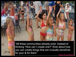 “All these communities already exist. Instead of
thinking “How can I create one?” think about how
you can create things that are mutually beneficial
for your & for them”
                                       Mark Zuckerberg
 