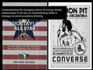 Understanding the changing nature of human/ brand
relationships is the key to understanding shifts in
strategic & communications thinking
 