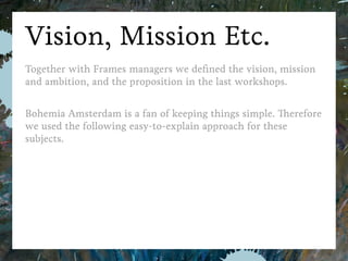 Bohemia Amsterdam
Vision, Mission, Etc.
Together with Frames managers we deﬁned the vision, mission and ambition,
and the proposition in the last workshops.
Bohemia Amsterdam is a fan of keeping things simple. Therefore we used
the following easy-to-explain approach for these subjects.
FramesB2B Strategy Case
 