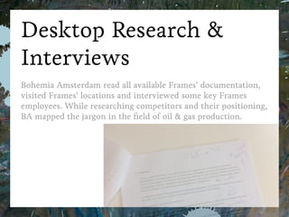 Bohemia Amsterdam
Desktop Research & Interviews
Bohemia Amsterdam read all available Frames’ documentation,
visited Frames’ locations and interviewed some key Frames employees.
While researching competitors and their positioning,
BA mapped the jargon in the ﬁeld of oil & gas production.
FramesB2B Strategy Case
 