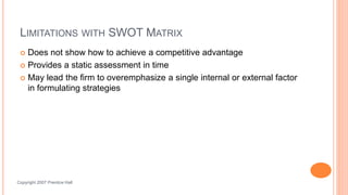 LIMITATIONS WITH SWOT MATRIX
 Does not show how to achieve a competitive advantage
 Provides a static assessment in time
 May lead the firm to overemphasize a single internal or external factor
in formulating strategies
Ch 6 -17Copyright 2007 Prentice Hall
 