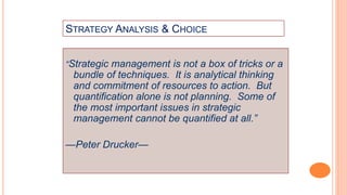 STRATEGY ANALYSIS & CHOICE
“Strategic management is not a box of tricks or a
bundle of techniques. It is analytical thinking
and commitment of resources to action. But
quantification alone is not planning. Some of
the most important issues in strategic
management cannot be quantified at all.”
—Peter Drucker—
 