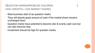 QUESTION MARKS/PROBLEM CHILDREN (
HIGH GROWTH, LOW MARKET SHARE)
• Most business start of as question marks
• They will absorb great amount of cash if the market share remains
unchanged (low)
• Question marks have potential to become star & evenly cash cow but
can also become dog.
• Investment should be high for question marks.
 