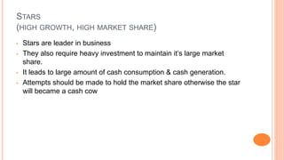 STARS
(HIGH GROWTH, HIGH MARKET SHARE)
• Stars are leader in business
• They also require heavy investment to maintain it’s large market
share.
• It leads to large amount of cash consumption & cash generation.
• Attempts should be made to hold the market share otherwise the star
will became a cash cow
 