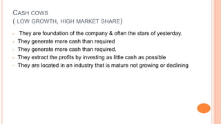 CASH COWS
( LOW GROWTH, HIGH MARKET SHARE)
• They are foundation of the company & often the stars of yesterday.
• They generate more cash than required
• They generate more cash than required.
• They extract the profits by investing as little cash as possible
• They are located in an industry that is mature not growing or declining
 