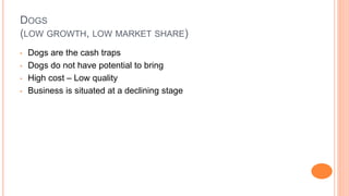 DOGS
(LOW GROWTH, LOW MARKET SHARE)
• Dogs are the cash traps
• Dogs do not have potential to bring
• High cost – Low quality
• Business is situated at a declining stage
 