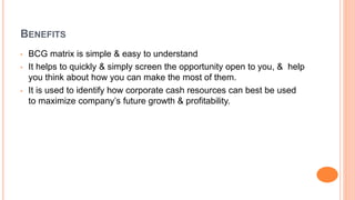 BENEFITS
• BCG matrix is simple & easy to understand
• It helps to quickly & simply screen the opportunity open to you, & help
you think about how you can make the most of them.
• It is used to identify how corporate cash resources can best be used
to maximize company’s future growth & profitability.
 